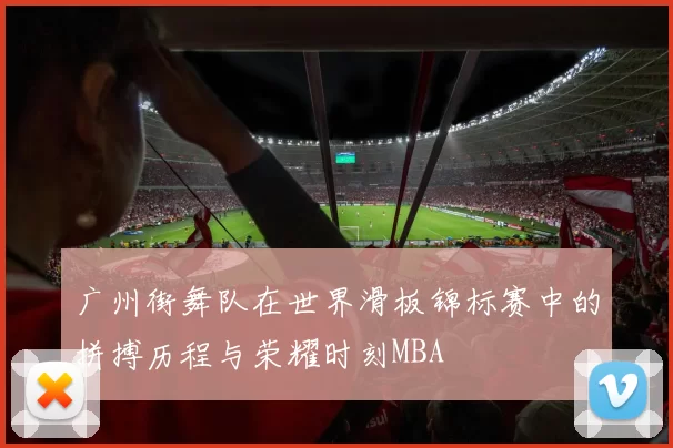 广州街舞队在世界滑板锦标赛中的拼搏历程与荣耀时刻MBA