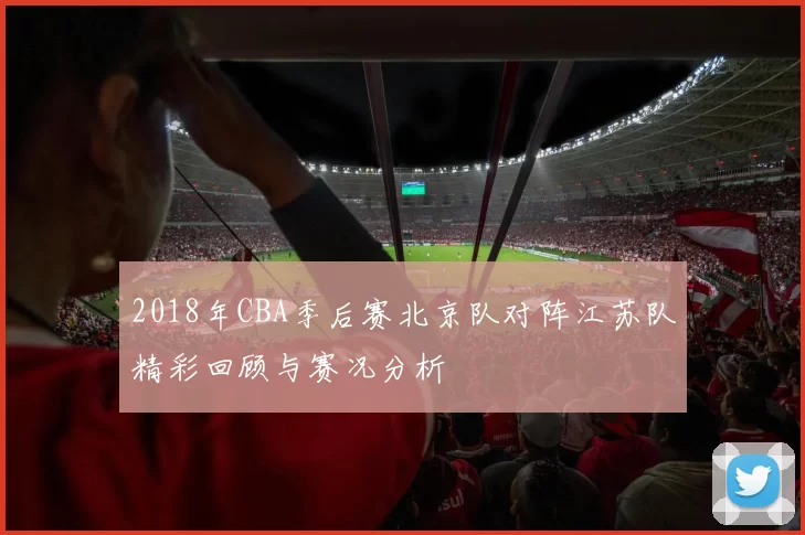 2018年CBA季后赛北京队对阵江苏队精彩回顾与赛况分析