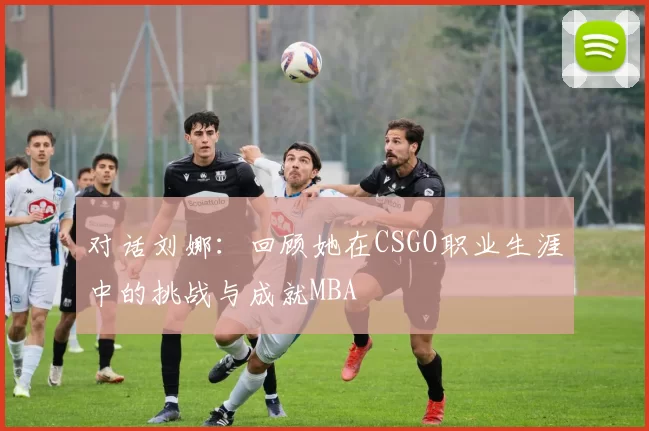 对话刘娜：回顾她在CSGO职业生涯中的挑战与成就MBA