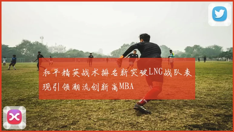 和平精英战术排名新突破LNG战队表现引领潮流创新高MBA