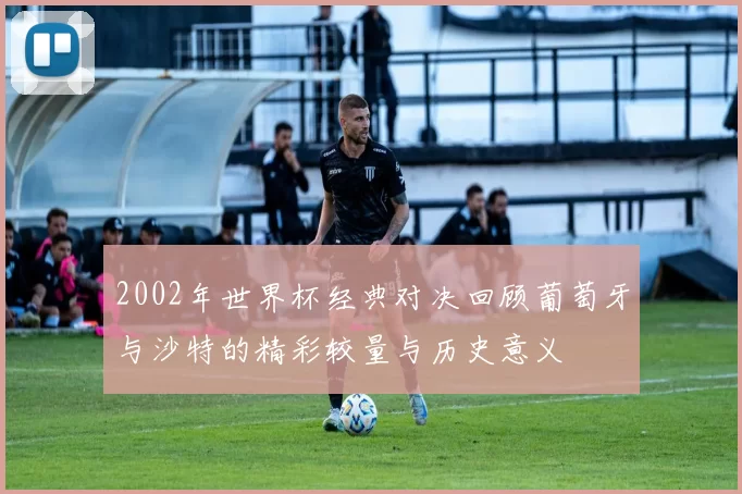2002年世界杯经典对决回顾葡萄牙与沙特的精彩较量与历史意义
