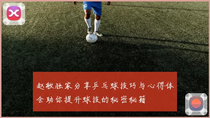 赵敏独家分享乒乓球技巧与心得体会助你提升球技的秘密秘籍