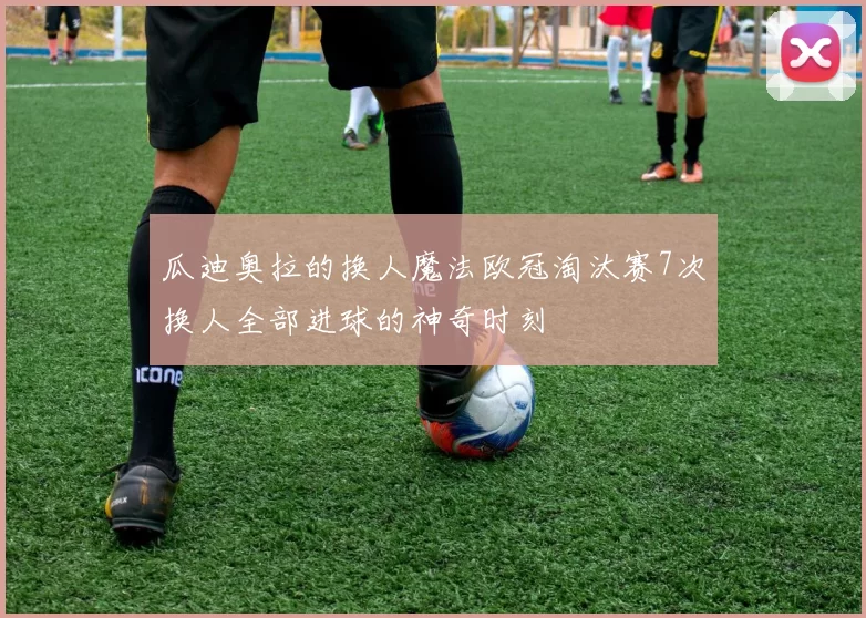 瓜迪奥拉的换人魔法欧冠淘汰赛7次换人全部进球的神奇时刻